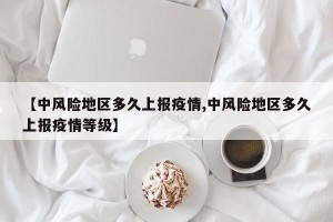 【中风险地区多久上报疫情,中风险地区多久上报疫情等级】