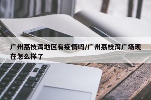 广州荔枝湾地区有疫情吗/广州荔枝湾广场现在怎么样了