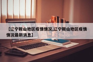 【辽宁鞍山地区疫情情况,辽宁鞍山地区疫情情况最新消息】