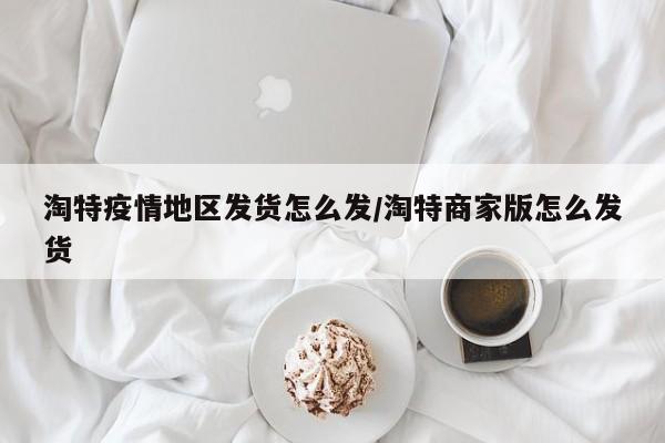 淘特疫情地区发货怎么发/淘特商家版怎么发货