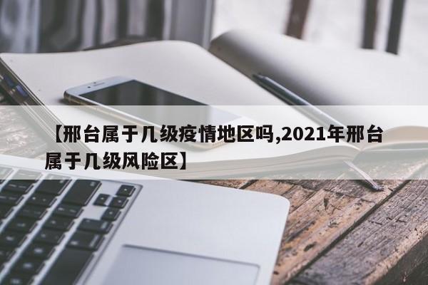 【邢台属于几级疫情地区吗,2021年邢台属于几级风险区】