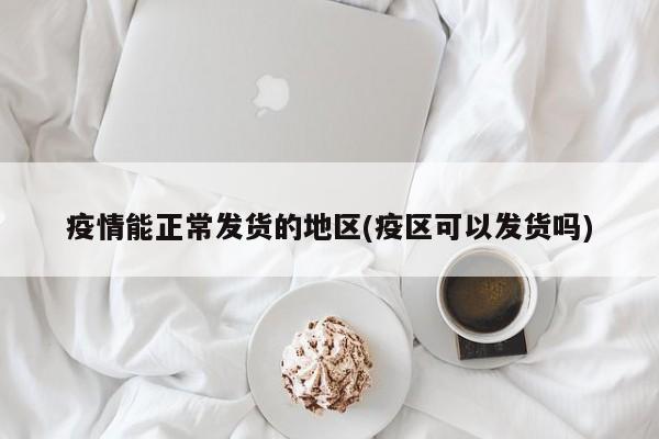 疫情能正常发货的地区(疫区可以发货吗)