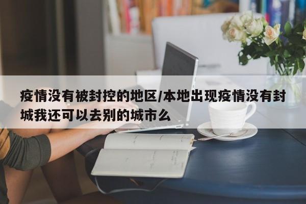 疫情没有被封控的地区/本地出现疫情没有封城我还可以去别的城市么