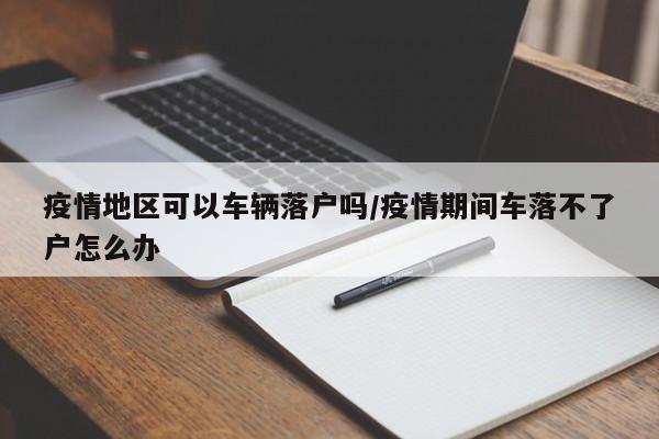疫情地区可以车辆落户吗/疫情期间车落不了户怎么办